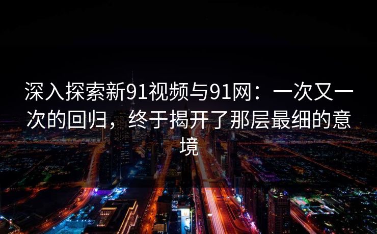 深入探索新91视频与91网：一次又一次的回归，终于揭开了那层最细的意境